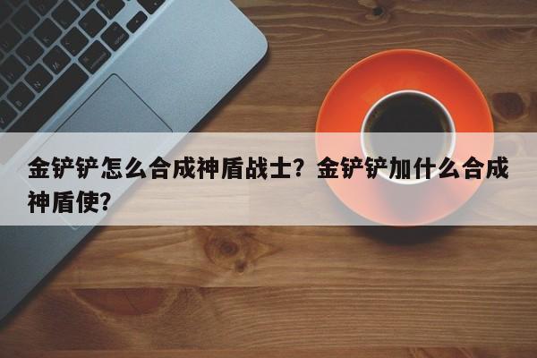 金铲铲怎么合成神盾战士?金铲铲加什么合成神盾使?