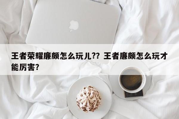 王者荣耀廉颇怎么玩儿?？王者廉颇怎么玩才能厉害？