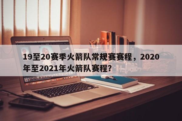 19至20赛季火箭队常规赛赛程，2020年至2021年火箭队赛程？