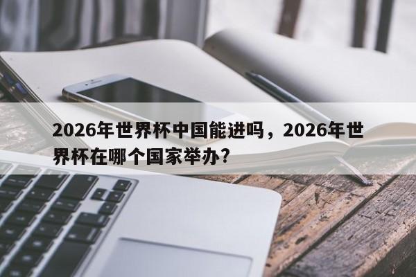 2026年世界杯中国能进吗，2026年世界杯在哪个国家举办?