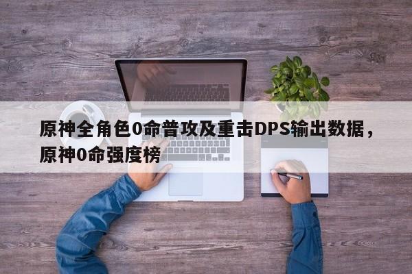 原神全角色0命普攻及重击DPS输出数据，原神0命强度榜