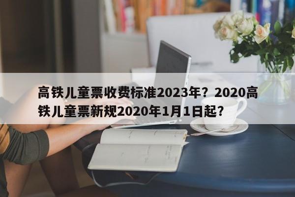 高铁儿童票收费标准2023年？2020高铁儿童票新规2020年1月1日起？
