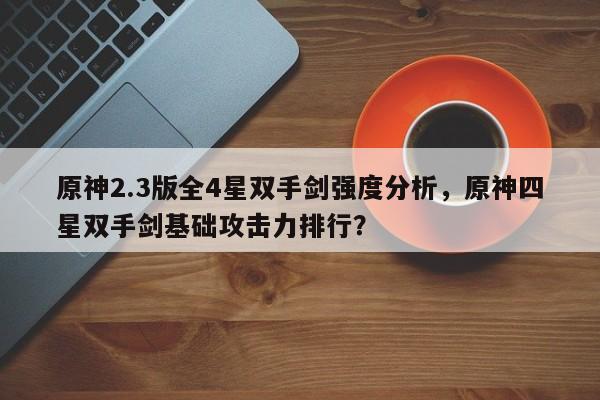 原神2.3版全4星双手剑强度分析，原神四星双手剑基础攻击力排行？
