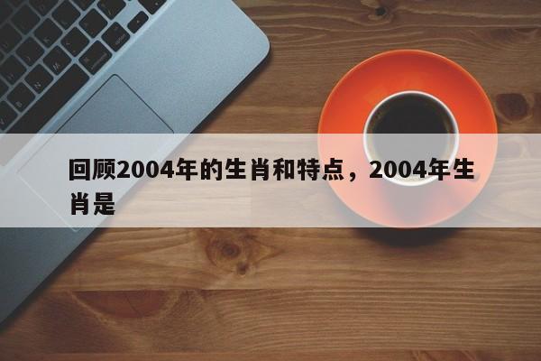 回顾2004年的生肖和特点，2004年生肖是