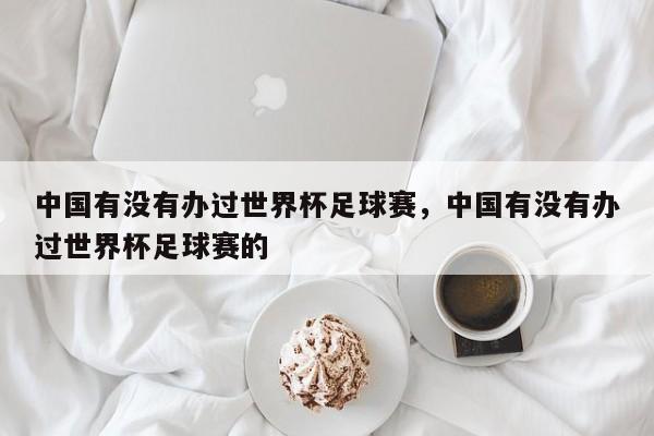 中国有没有办过世界杯足球赛,中国有没有办过世界杯足球赛的