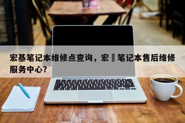 宏基笔记本维修点查询，宏碁笔记本售后维修服务中心？