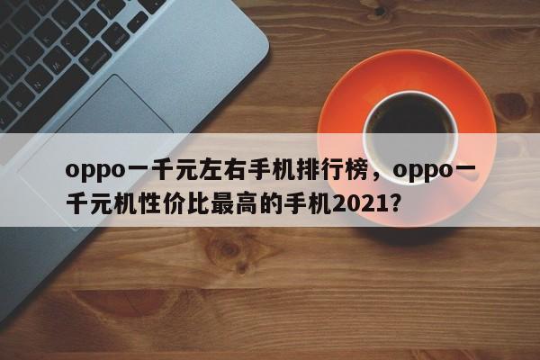 oppo一千元左右手机排行榜，oppo一千元机性价比最高的手机2021？