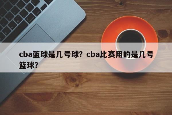 cba篮球是几号球？cba比赛用的是几号篮球？