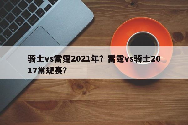 骑士vs雷霆2021年？雷霆vs骑士2017常规赛？