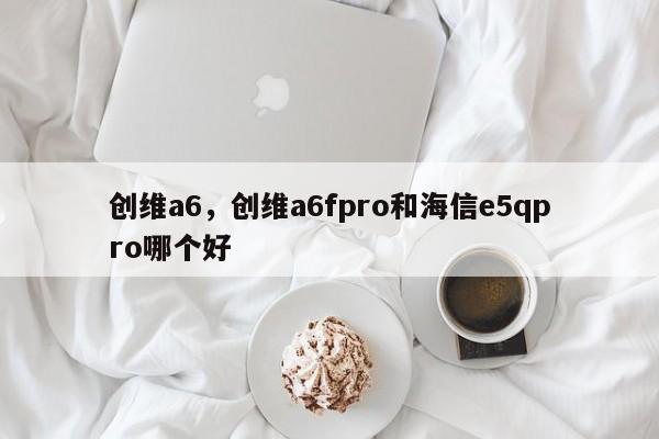 创维a6,创维a6fpro和海信e5qpro哪个好