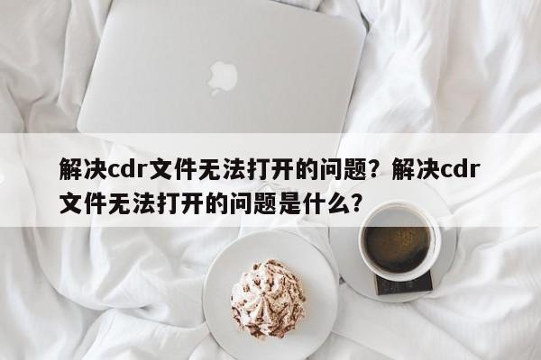 解决cdr文件无法打开的问题？解决cdr文件无法打开的问题是什么？  第1张