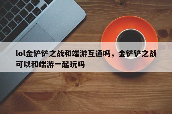 lol金铲铲之战和端游互通吗，金铲铲之战可以和端游一起玩吗