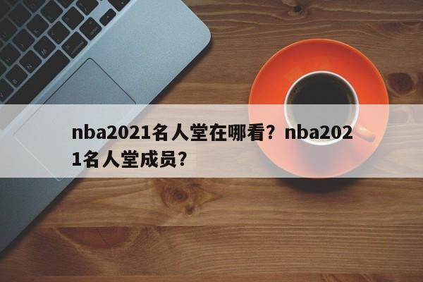 nba2021名人堂在哪看？nba2021名人堂成员？