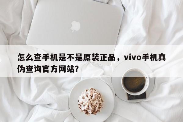 怎么查手机是不是原装正品，vivo手机真伪查询官方网站？