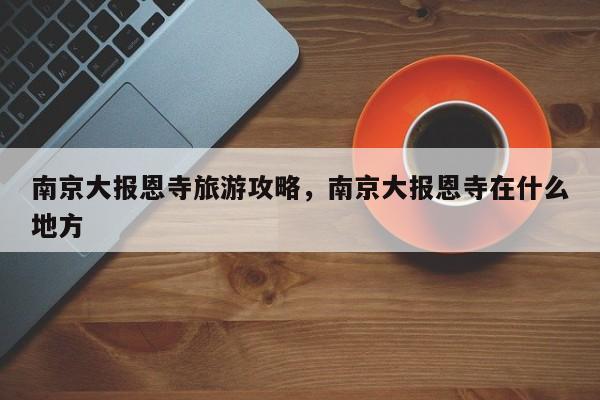 南京大报恩寺旅游攻略，南京大报恩寺在什么地方