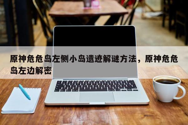 原神危危岛左侧小岛遗迹解谜方法，原神危危岛左边解密
