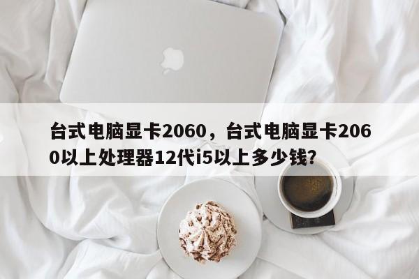 台式电脑显卡2060，台式电脑显卡2060以上处理器12代i5以上多少钱？
