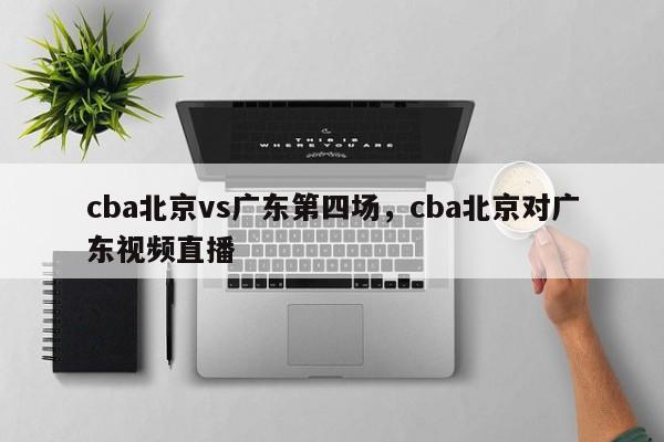 cba北京vs广东第四场，cba北京对广东视频直播