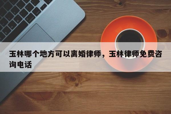玉林哪个地方可以离婚律师，玉林律师免费咨询电话