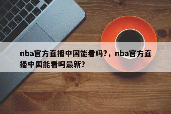 nba官方直播中国能看吗?，nba官方直播中国能看吗最新？