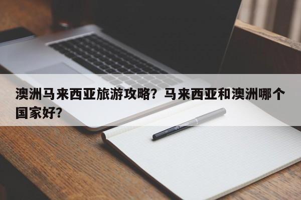 澳洲马来西亚旅游攻略？马来西亚和澳洲哪个国家好？