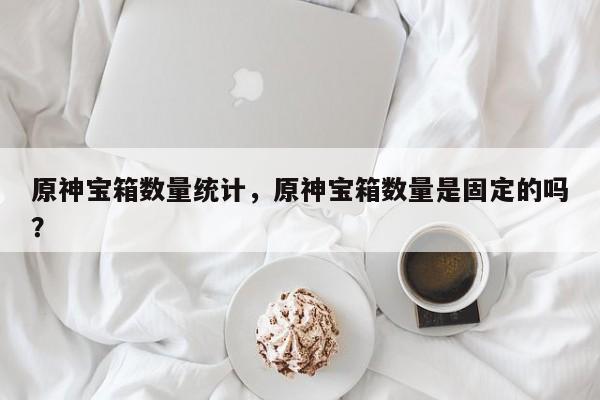 原神宝箱数量统计，原神宝箱数量是固定的吗？