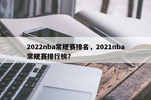2022nba常规赛排名，2021nba常规赛排行榜？