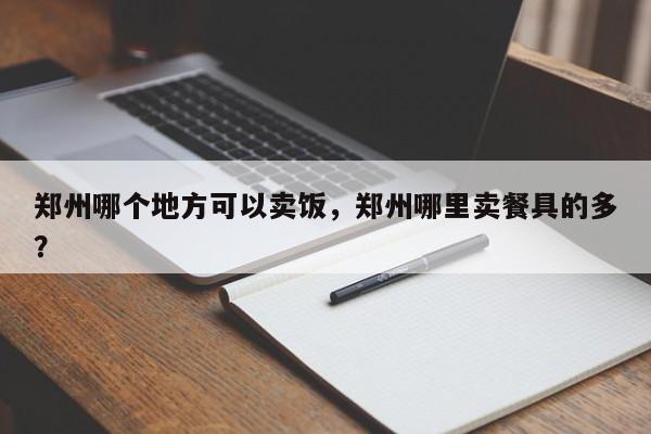 郑州哪个地方可以卖饭，郑州哪里卖餐具的多？  第1张