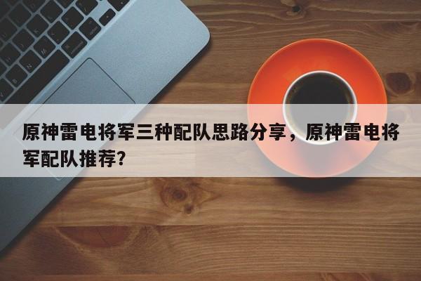 原神雷电将军三种配队思路分享，原神雷电将军配队推荐？