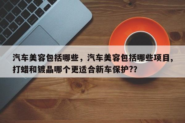 汽车美容包括哪些，汽车美容包括哪些项目,打蜡和镀晶哪个更适合新车保护?？