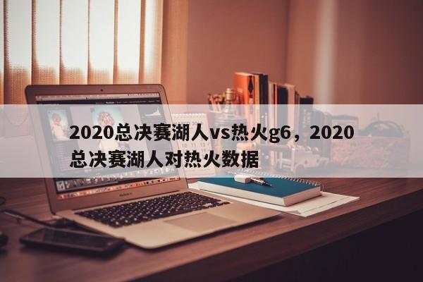 2020总决赛湖人vs热火g6，2020总决赛湖人对热火数据