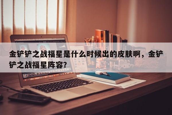 金铲铲之战福星是什么时候出的皮肤啊，金铲铲之战福星阵容？