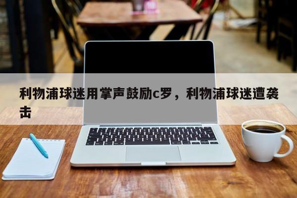 利物浦球迷用掌声鼓励c罗，利物浦球迷遭袭击