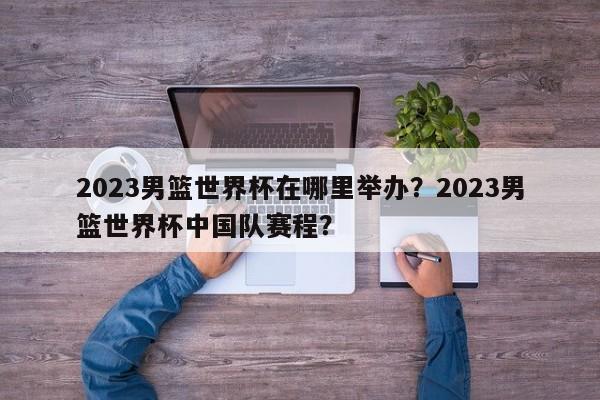 2023男篮世界杯在哪里举办？2023男篮世界杯中国队赛程？