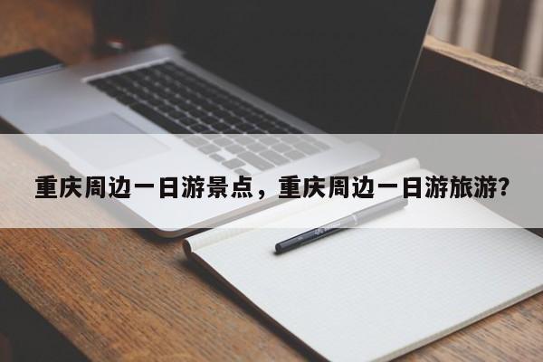 重庆周边一日游景点，重庆周边一日游旅游？
