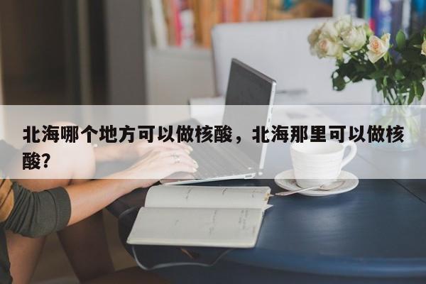 北海哪个地方可以做核酸,北海那里可以做核酸? 第1张 北海哪个地方可以做核酸,北海那里可以做核酸? 第1张