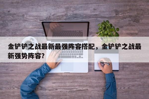 金铲铲之战最新最强阵容搭配，金铲铲之战最新强势阵容？