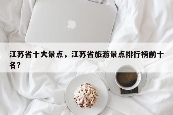 江苏省十大景点,江苏省旅游景点排行榜前十名? 第1张 江苏省十大景点,江苏省旅游景点排行榜前十名? 第1张