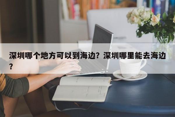 深圳哪个地方可以到海边？深圳哪里能去海边？