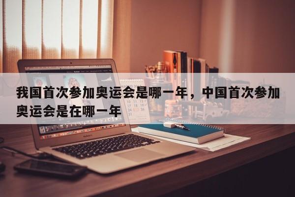我国首次参加奥运会是哪一年，中国首次参加奥运会是在哪一年