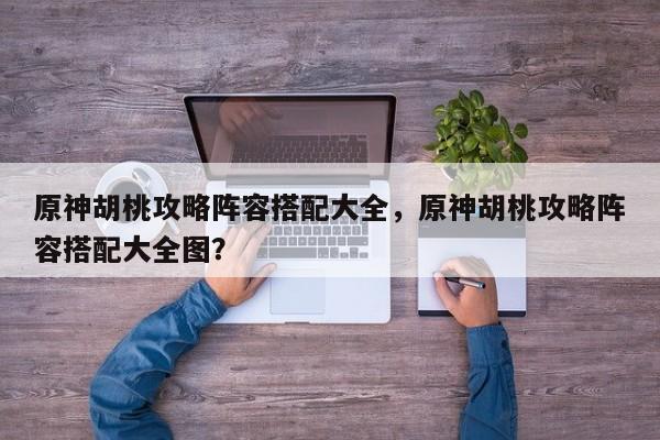 原神胡桃攻略阵容搭配大全，原神胡桃攻略阵容搭配大全图？