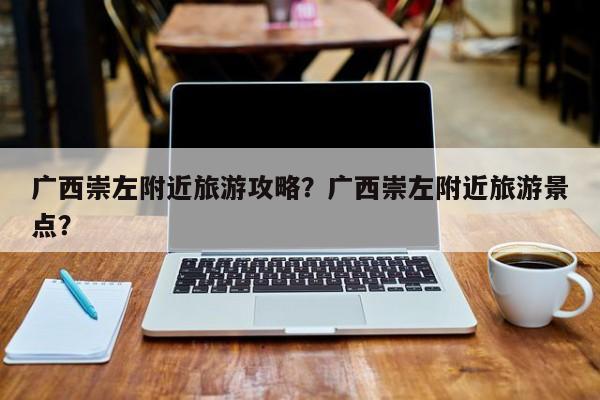 广西崇左附近旅游攻略？广西崇左附近旅游景点？