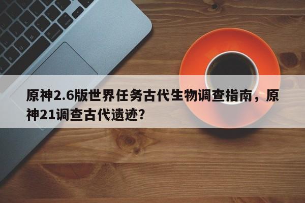 原神2.6版世界任务古代生物调查指南，原神21调查古代遗迹？