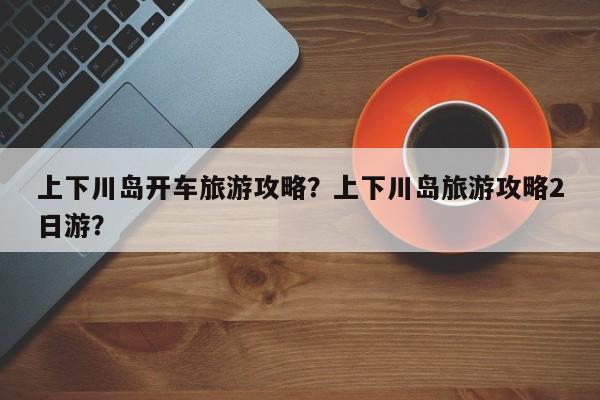 上下川岛开车旅游攻略？上下川岛旅游攻略2日游？