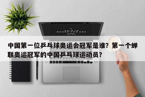 中国第一位乒乓球奥运会冠军是谁？第一个蝉联奥运冠军的中国乒乓球运动员？