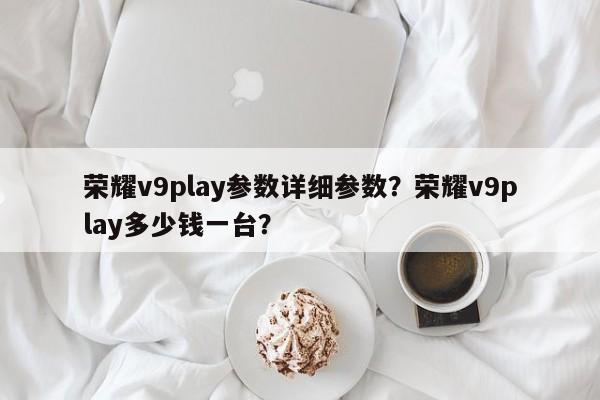 荣耀v9play参数详细参数？荣耀v9play多少钱一台？