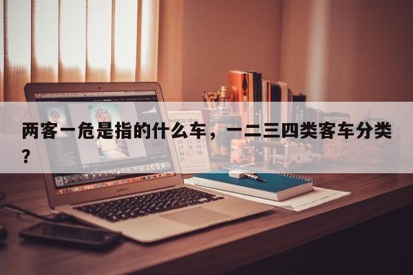 两客一危是指的什么车，一二三四类客车分类？