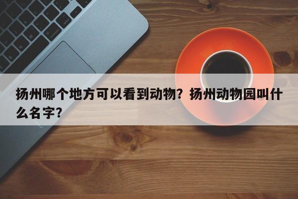 扬州哪个地方可以看到动物？扬州动物园叫什么名字？  第1张