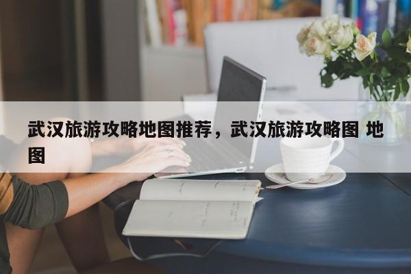 武汉旅游攻略地图推荐，武汉旅游攻略图 地图