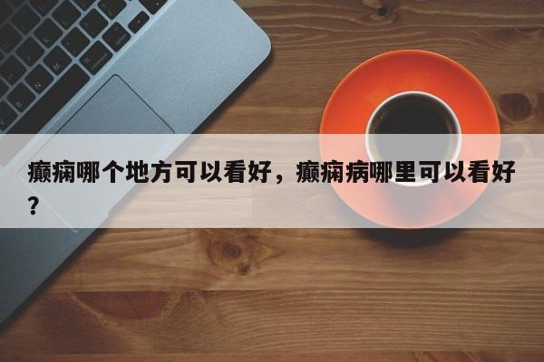 癫痫哪个地方可以看好，癫痫病哪里可以看好？  第1张